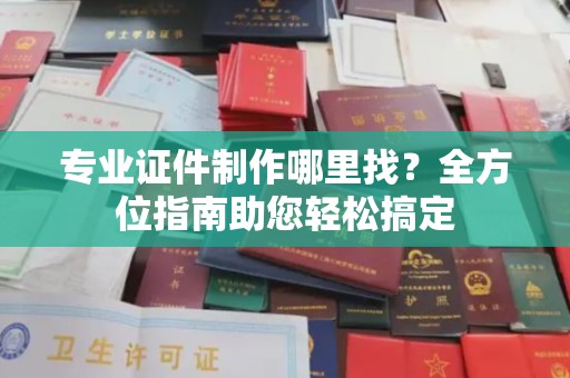 海拉尔专业证件制作哪里找？全方位指南助您轻松搞定